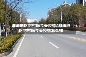 潮汕地区封村吗今天疫情/潮汕地区封村吗今天疫情怎么样