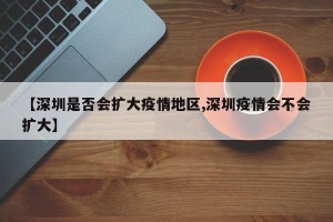 【深圳是否会扩大疫情地区,深圳疫情会不会扩大】
