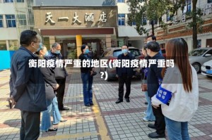 衡阳疫情严重的地区(衡阳疫情严重吗?)