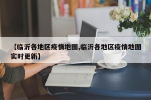 【临沂各地区疫情地图,临沂各地区疫情地图实时更新】