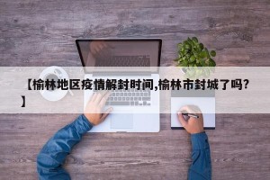 【榆林地区疫情解封时间,榆林市封城了吗?】