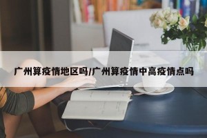 广州算疫情地区吗/广州算疫情中高疫情点吗