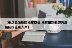【重点关注地区成都疫情,成都市新冠肺炎疫情防控重点人员】