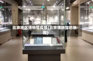 北京地区博物馆疫情(北京博物馆的地图)