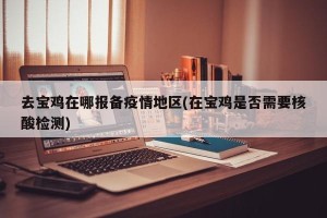 去宝鸡在哪报备疫情地区(在宝鸡是否需要核酸检测)