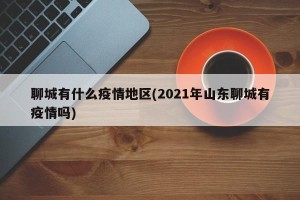 聊城有什么疫情地区(2021年山东聊城有疫情吗)