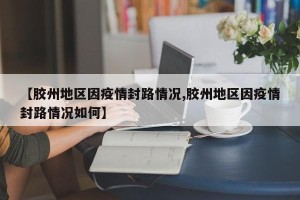 【胶州地区因疫情封路情况,胶州地区因疫情封路情况如何】