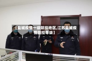 【盐城疫情一级防控地区,江苏盐城疫情防控等级】