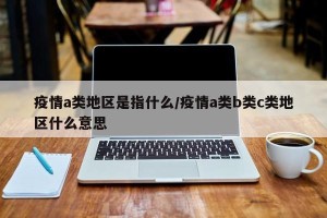 疫情a类地区是指什么/疫情a类b类c类地区什么意思