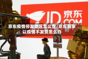 京东疫情停发地区怎么查/京东商家以疫情不发货怎么办