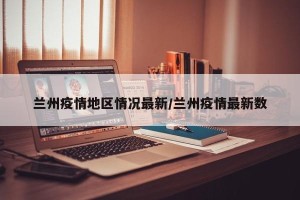 兰州疫情地区情况最新/兰州疫情最新数