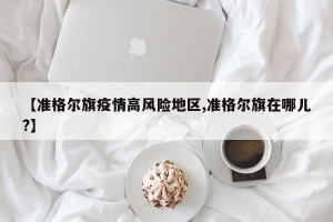 【准格尔旗疫情高风险地区,准格尔旗在哪儿?】