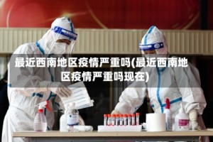 最近西南地区疫情严重吗(最近西南地区疫情严重吗现在)
