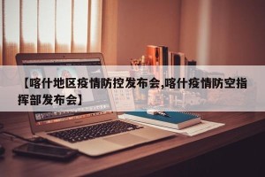 【喀什地区疫情防控发布会,喀什疫情防空指挥部发布会】