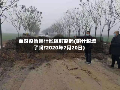 面对疫情喀什地区封路吗(喀什封城了吗?2020年7月20日)-第1张图片