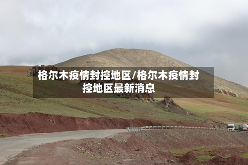格尔木疫情封控地区/格尔木疫情封控地区最新消息-第1张图片