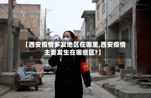 【西安疫情多发地区在哪里,西安疫情主要发生在哪些区?】-第1张图片