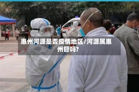 惠州河源是否疫情地区/河源属惠州管吗?-第2张图片