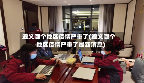 遵义哪个地区疫情严重了(遵义哪个地区疫情严重了最新消息)-第1张图片