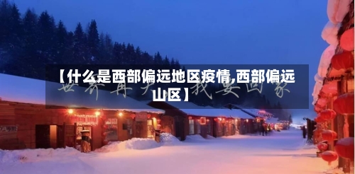 【什么是西部偏远地区疫情,西部偏远山区】-第1张图片