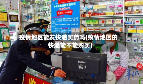 疫情地区能发快递买药吗(疫情地区的快递能不能购买)-第1张图片
